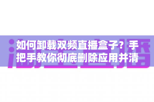 如何卸载双频直播盒子?手把手教你彻底删除应用并清理残留文件 如何卸载双频直播盒子?手把手教你彻底删除应用并清理残留文件