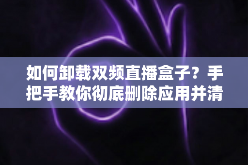 如何卸载双频直播盒子？手把手教你彻底删除应用并清理残留文件
