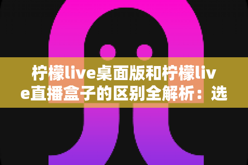 柠檬live桌面版和柠檬live直播盒子的区别全解析:选对版本,直播观看体验翻倍 柠檬live桌面版和柠檬live直播盒子的区别全解析:选对版本,直播观看体验翻倍
