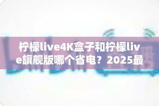 柠檬live4K盒子和柠檬live旗舰版哪个省电?2025最新功耗深度对比与选购避坑指南 柠檬live4K盒子和柠檬live旗舰版哪个省电?2025最新功耗深度对比与选购避坑指南