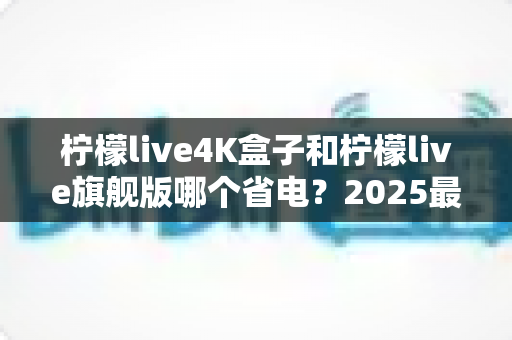 柠檬live4K盒子和柠檬live旗舰版哪个省电?2025最新功耗深度对比与选购避坑指南 柠檬live4K盒子和柠檬live旗舰版哪个省电?2025最新功耗深度对比与选购避坑指南