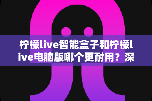 柠檬live智能盒子和柠檬live电脑版哪个更耐用?深度对比帮你选对直播设备 柠檬live智能盒子和柠檬live电脑版哪个更耐用?深度对比帮你选对直播设备