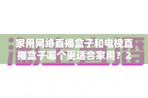 家用网络直播盒子和电视直播盒子哪个更适合家用？2025最新家庭观影设备选购指南，一文看懂优缺点、价格差异与避坑技巧