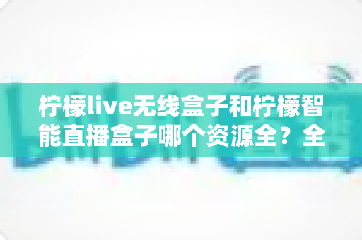 柠檬live无线盒子和柠檬智能直播盒子哪个资源全?全方位对比评测助你选对设备 柠檬live无线盒子和柠檬智能直播盒子哪个资源全?全方位对比评测助你选对设备