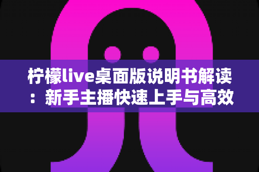 柠檬live桌面版说明书解读：新手主播快速上手与高效开播的完整指南