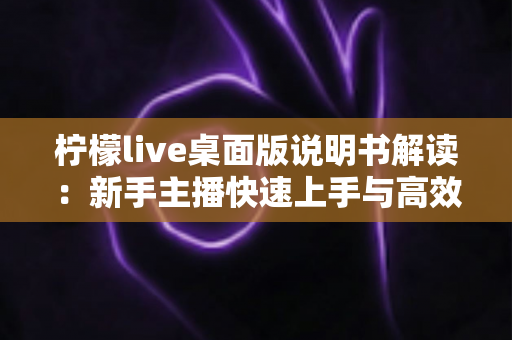 柠檬live桌面版说明书解读：新手主播快速上手与高效开播的完整指南