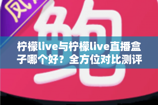 柠檬live与柠檬live直播盒子哪个好？全方位对比测评帮你选出最适合的直播观影利器
