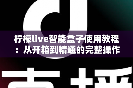 柠檬live智能盒子使用教程：从开箱到精通的完整操作指南，新手也能快速上手