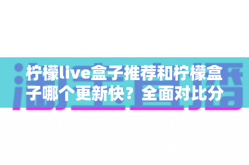 柠檬live盒子推荐和柠檬盒子哪个更新快？全面对比分析与实用选购指南