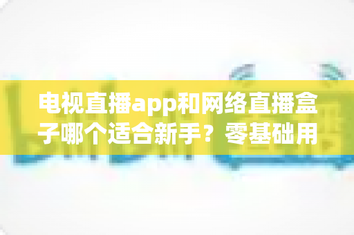 电视直播app和网络直播盒子哪个适合新手?零基础用户的深度选购指南 电视直播app和网络直播盒子哪个适合新手?零基础用户的深度选购指南