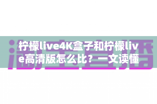柠檬live4K盒子和柠檬live高清版怎么比?一文读懂两大版本差异,选对不选错 柠檬live4K盒子和柠檬live高清版怎么比?一文读懂两大版本差异,选对不选错