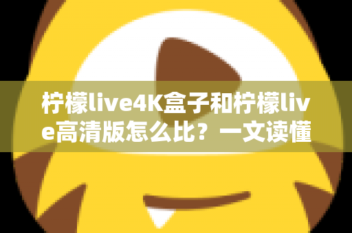 柠檬live4K盒子和柠檬live高清版怎么比?一文读懂两大版本差异,选对不选错 柠檬live4K盒子和柠檬live高清版怎么比?一文读懂两大版本差异,选对不选错