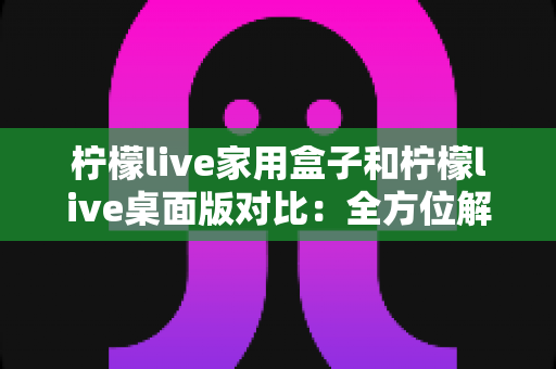 柠檬live家用盒子和柠檬live桌面版对比：全方位解析两大版本差异，助你选出最佳观看方案