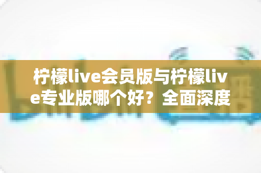 柠檬live会员版与柠檬live专业版哪个好？全面深度对比帮你选对版本