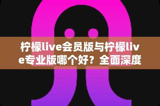 柠檬live会员版与柠檬live专业版哪个好？全面深度对比帮你选对版本