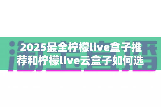 2025最全柠檬live盒子推荐和柠檬live云盒子如何选择？一篇看懂选购避坑指南