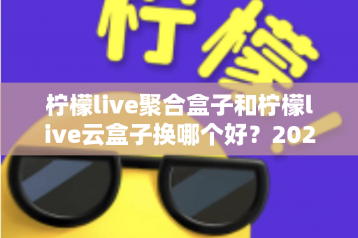 柠檬live聚合盒子和柠檬live云盒子换哪个好?2025最新选购对比指南,看完不再纠结 柠檬live聚合盒子和柠檬live云盒子换哪个好?2025最新选购对比指南,看完不再纠结