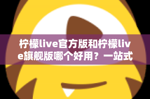 柠檬live官方版和柠檬live旗舰版哪个好用？一站式深度对比评测帮你做出最佳选择