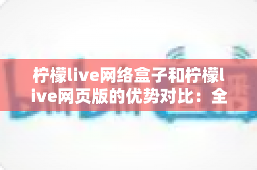 柠檬live网络盒子和柠檬live网页版的优势对比：全面解析两大版本差异，帮你选出最优观影方案