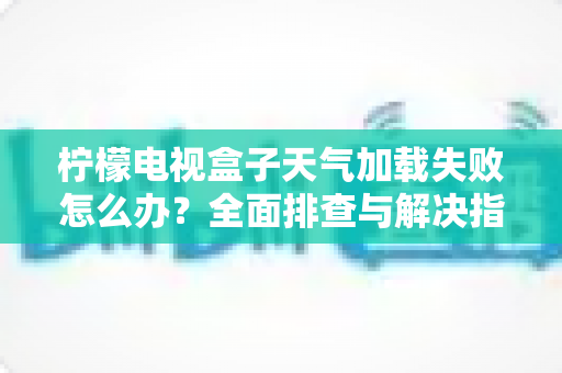 柠檬电视盒子天气加载失败怎么办?全面排查与解决指南助您快速恢复天气显示 柠檬电视盒子天气加载失败怎么办?全面排查与解决指南助您快速恢复天气显示