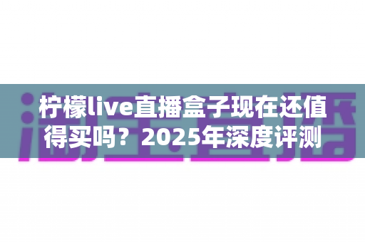柠檬live直播盒子现在还值得买吗？2025年深度评测、真实优缺点与购买避坑指南全解析
