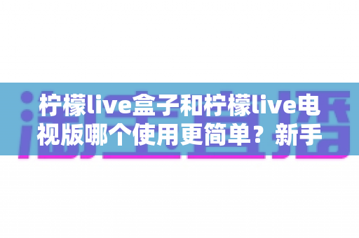 柠檬live盒子和柠檬live电视版哪个使用更简单？新手必看的全方位对比与选购指南