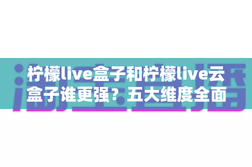 柠檬live盒子和柠檬live云盒子谁更强？五大维度全面对比助你选对电视盒子