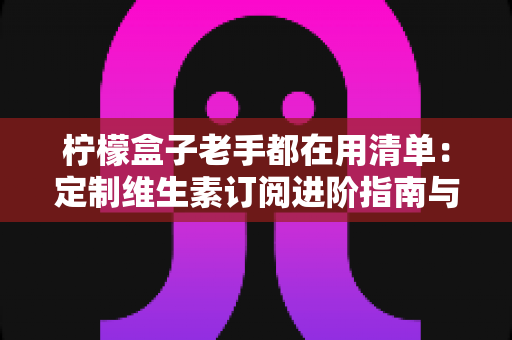 柠檬盒子老手都在用清单:定制维生素订阅进阶指南与避坑心得 柠檬盒子老手都在用清单:定制维生素订阅进阶指南与避坑心得