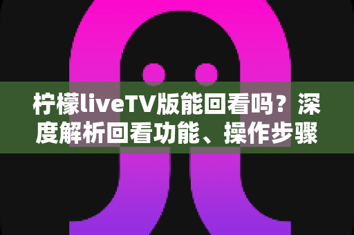 柠檬liveTV版能回看吗？深度解析回看功能、操作步骤与使用技巧全指南