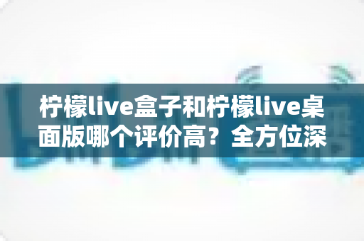 柠檬live盒子和柠檬live桌面版哪个评价高？全方位深度对比评测，助你找到最值得入手的直播观看方案