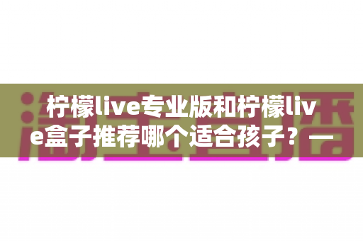柠檬live专业版和柠檬live盒子推荐哪个适合孩子？——家长选购全解析与实用建议
