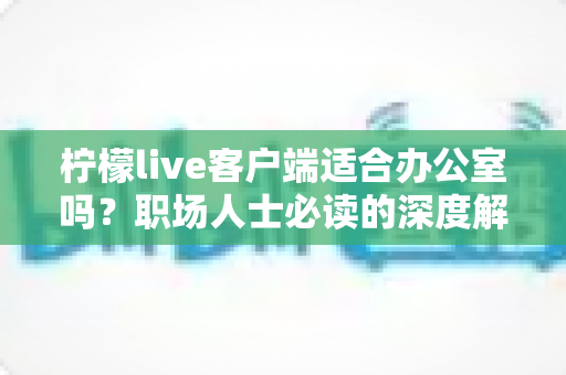 柠檬live客户端适合办公室吗？职场人士必读的深度解析与使用指南