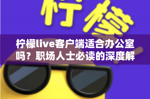 柠檬live客户端适合办公室吗？职场人士必读的深度解析与使用指南
