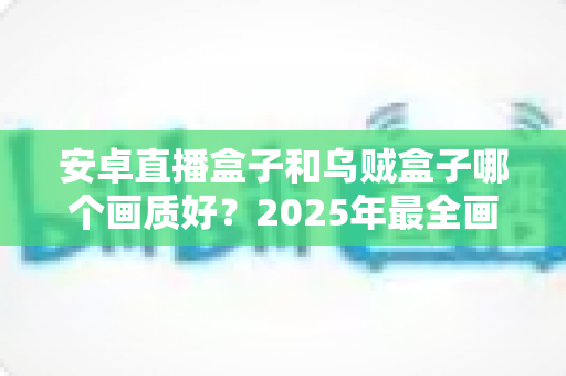 安卓直播盒子和乌贼盒子哪个画质好？2025年最全画质对比与选购指南