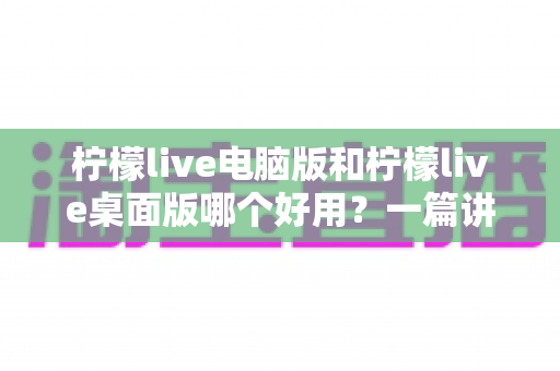 柠檬live电脑版和柠檬live桌面版哪个好用？一篇讲透区别、优劣与选择建议的深度测评