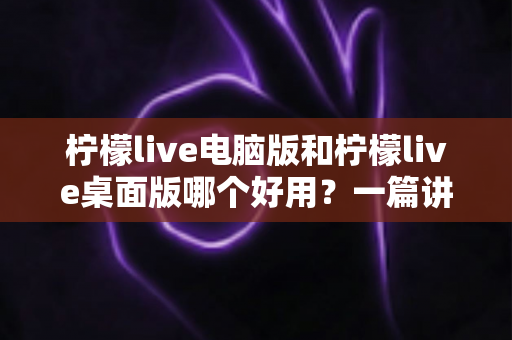 柠檬live电脑版和柠檬live桌面版哪个好用？一篇讲透区别、优劣与选择建议的深度测评