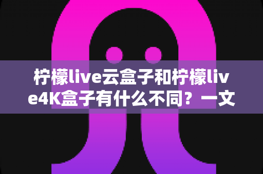 柠檬live云盒子和柠檬live4K盒子有什么不同?一文读懂核心差异与选购指南 柠檬live云盒子和柠檬live4K盒子有什么不同?一文读懂核心差异与选购指南