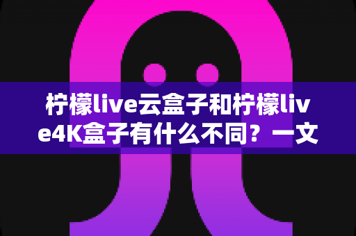 柠檬live云盒子和柠檬live4K盒子有什么不同?一文读懂核心差异与选购指南 柠檬live云盒子和柠檬live4K盒子有什么不同?一文读懂核心差异与选购指南