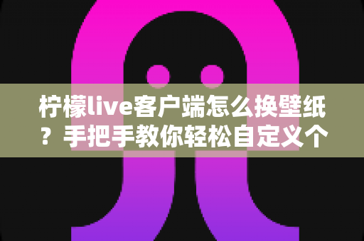 柠檬live客户端怎么换壁纸?手把手教你轻松自定义个性化壁纸的完整教程 柠檬live客户端怎么换壁纸?手把手教你轻松自定义个性化壁纸的完整教程