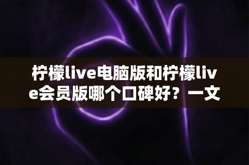 柠檬live电脑版和柠檬live会员版哪个口碑好？一文读懂两大版本差异与选择指南