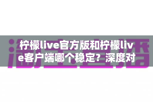 柠檬live官方版和柠檬live客户端哪个稳定?深度对比解析帮你选对版本 柠檬live官方版和柠檬live客户端哪个稳定?深度对比解析帮你选对版本