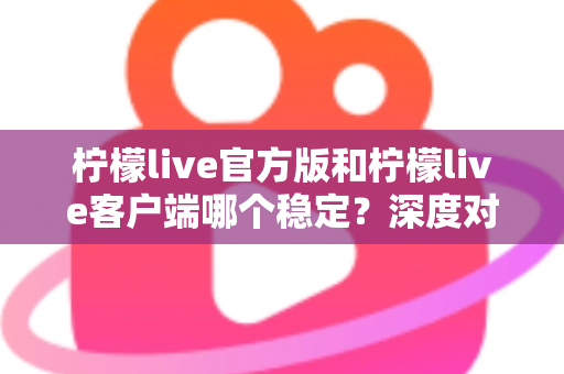 柠檬live官方版和柠檬live客户端哪个稳定？深度对比解析帮你选对版本