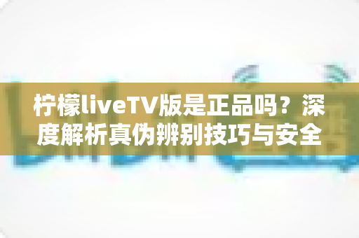 柠檬liveTV版是正品吗？深度解析真伪辨别技巧与安全下载指南
