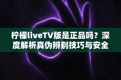 柠檬liveTV版是正品吗？深度解析真伪辨别技巧与安全下载指南
