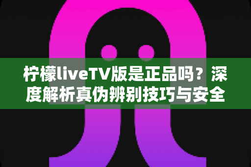 柠檬liveTV版是正品吗？深度解析真伪辨别技巧与安全下载指南
