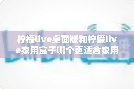 柠檬live桌面版和柠檬live家用盒子哪个更适合家用?全面对比解析,帮你选对不选贵 柠檬live桌面版和柠檬live家用盒子哪个更适合家用?全面对比解析,帮你选对不选贵