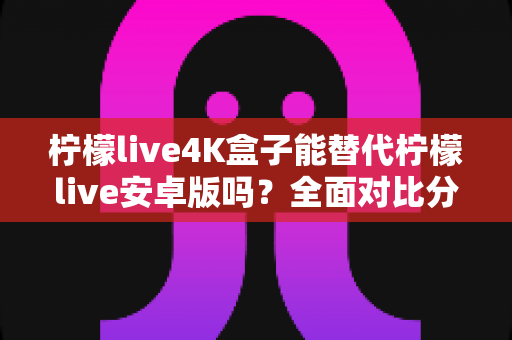 柠檬live4K盒子能替代柠檬live安卓版吗？全面对比分析与选购决策指南