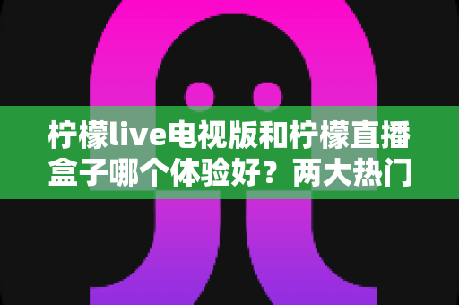 柠檬live电视版和柠檬直播盒子哪个体验好？两大热门大屏直播方案深度对比评测与实用选购指南