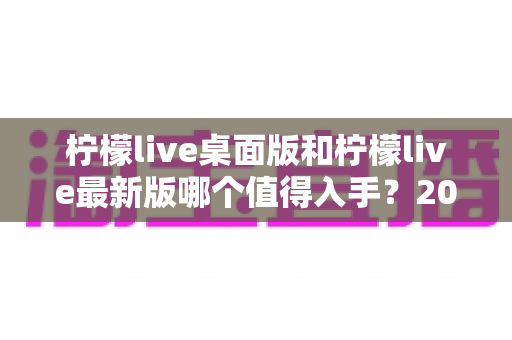 柠檬live桌面版和柠檬live最新版哪个值得入手?2024年超全选购指南帮你轻松决策 柠檬live桌面版和柠檬live最新版哪个值得入手?2024年超全选购指南帮你轻松决策