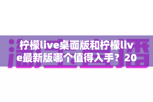 柠檬live桌面版和柠檬live最新版哪个值得入手?2024年超全选购指南帮你轻松决策 柠檬live桌面版和柠檬live最新版哪个值得入手?2024年超全选购指南帮你轻松决策